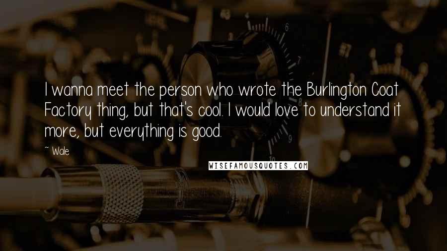 Wale Quotes: I wanna meet the person who wrote the Burlington Coat Factory thing, but that's cool. I would love to understand it more, but everything is good.