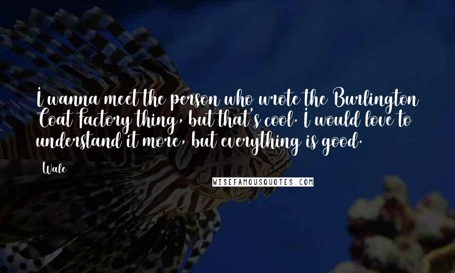 Wale Quotes: I wanna meet the person who wrote the Burlington Coat Factory thing, but that's cool. I would love to understand it more, but everything is good.