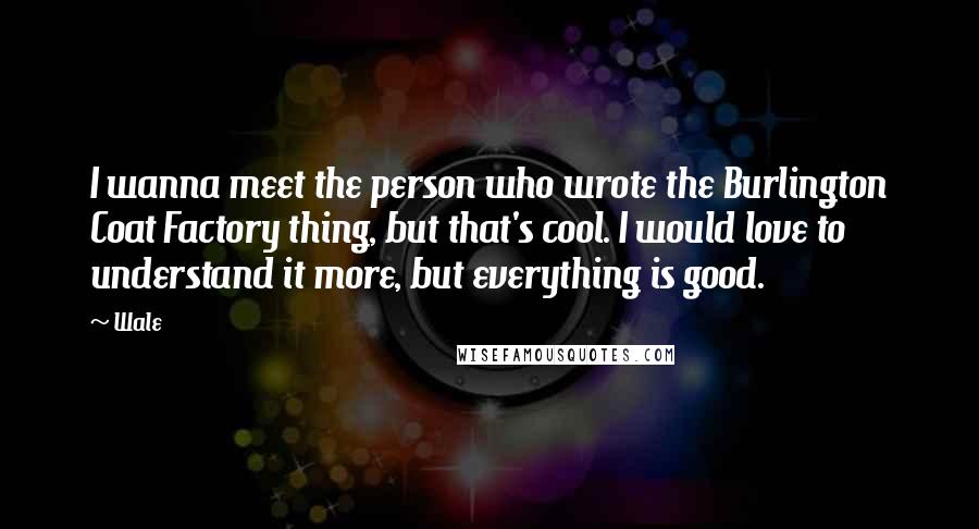 Wale Quotes: I wanna meet the person who wrote the Burlington Coat Factory thing, but that's cool. I would love to understand it more, but everything is good.