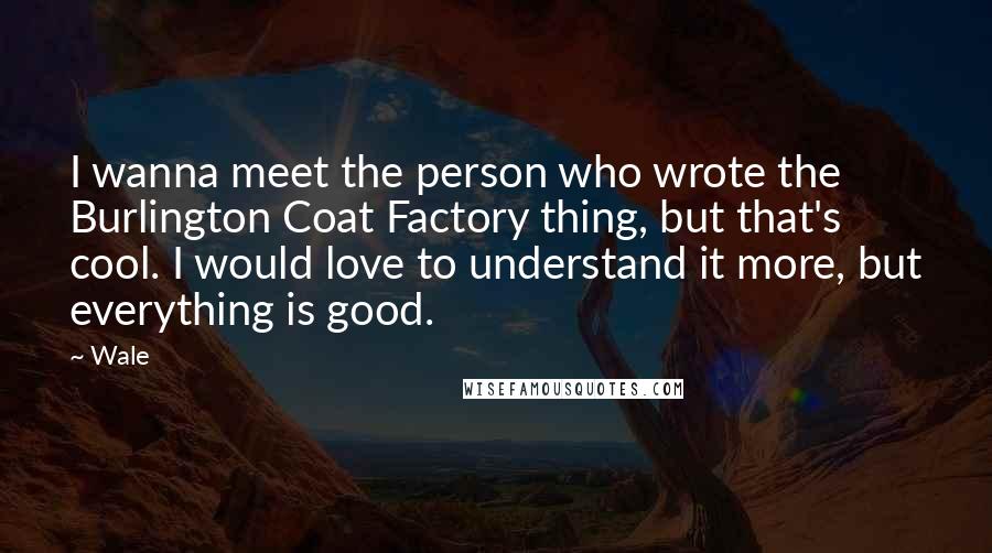 Wale Quotes: I wanna meet the person who wrote the Burlington Coat Factory thing, but that's cool. I would love to understand it more, but everything is good.