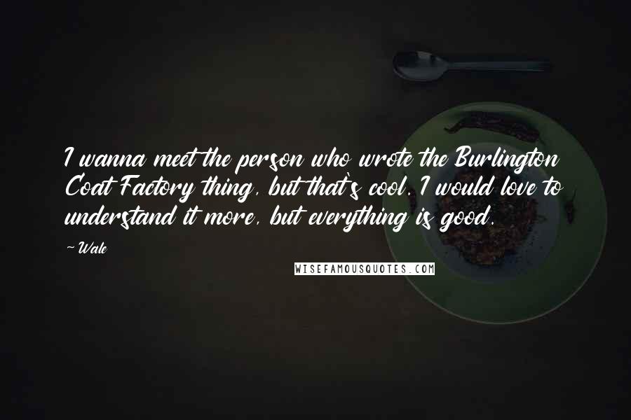Wale Quotes: I wanna meet the person who wrote the Burlington Coat Factory thing, but that's cool. I would love to understand it more, but everything is good.