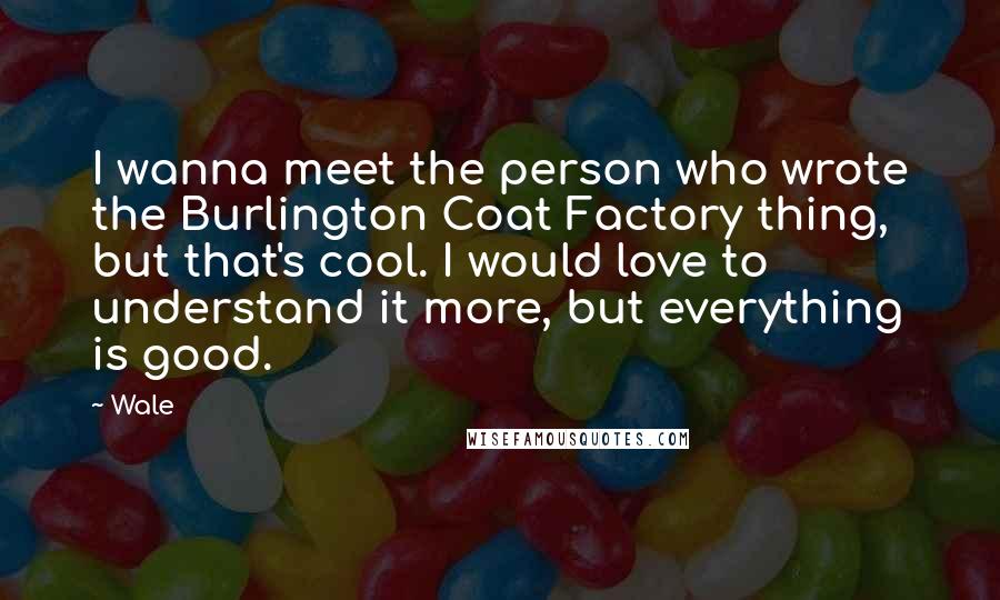 Wale Quotes: I wanna meet the person who wrote the Burlington Coat Factory thing, but that's cool. I would love to understand it more, but everything is good.
