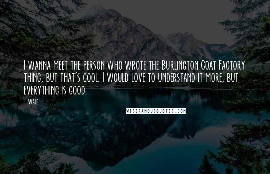 Wale Quotes: I wanna meet the person who wrote the Burlington Coat Factory thing, but that's cool. I would love to understand it more, but everything is good.