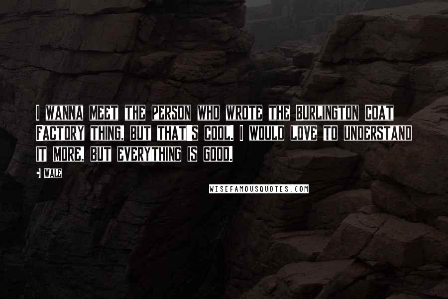 Wale Quotes: I wanna meet the person who wrote the Burlington Coat Factory thing, but that's cool. I would love to understand it more, but everything is good.