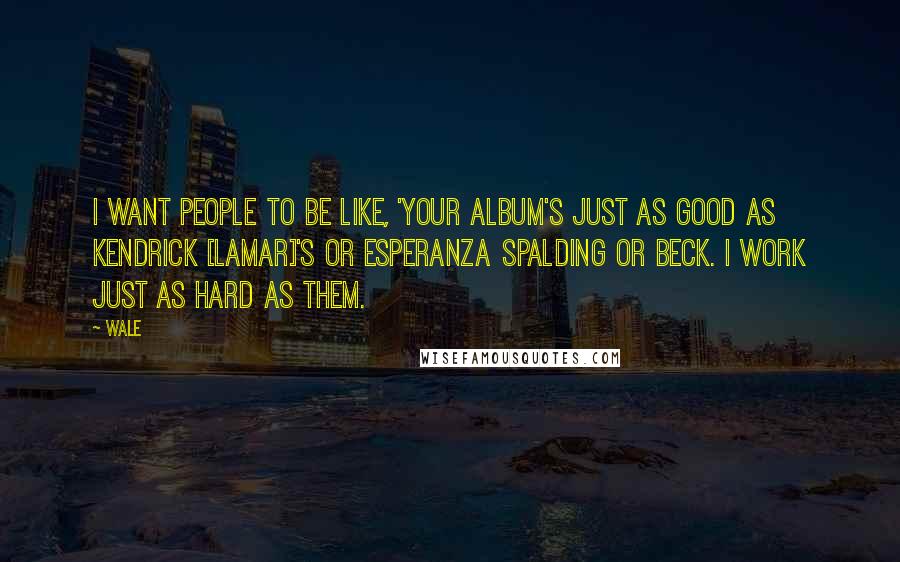 Wale Quotes: I want people to be like, 'Your album's just as good as Kendrick [Lamar]'s or Esperanza Spalding or Beck. I work just as hard as them.