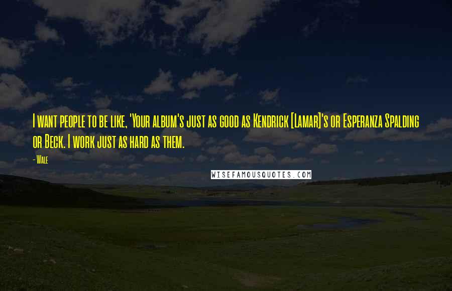 Wale Quotes: I want people to be like, 'Your album's just as good as Kendrick [Lamar]'s or Esperanza Spalding or Beck. I work just as hard as them.