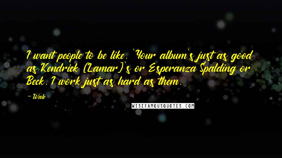 Wale Quotes: I want people to be like, 'Your album's just as good as Kendrick [Lamar]'s or Esperanza Spalding or Beck. I work just as hard as them.