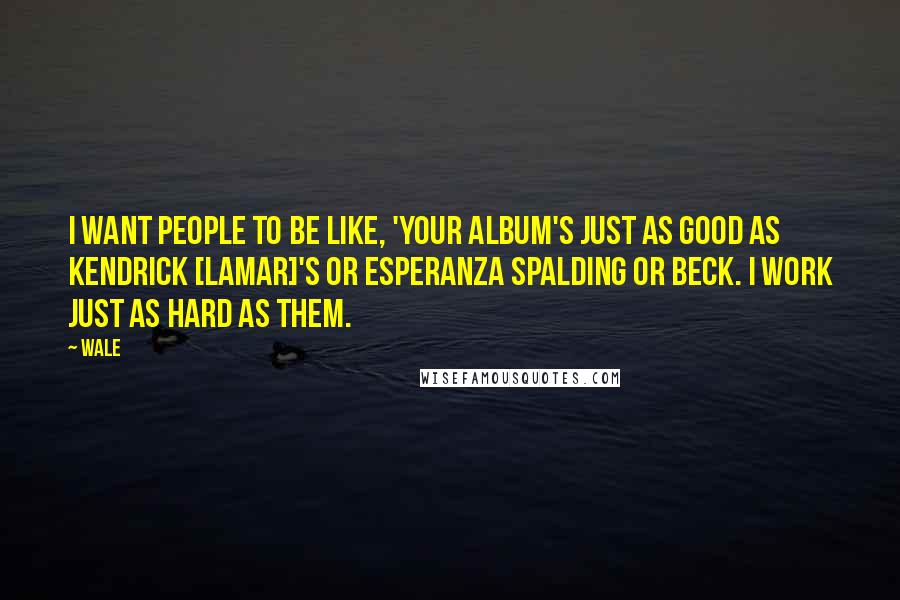 Wale Quotes: I want people to be like, 'Your album's just as good as Kendrick [Lamar]'s or Esperanza Spalding or Beck. I work just as hard as them.