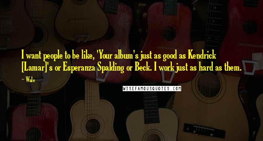 Wale Quotes: I want people to be like, 'Your album's just as good as Kendrick [Lamar]'s or Esperanza Spalding or Beck. I work just as hard as them.