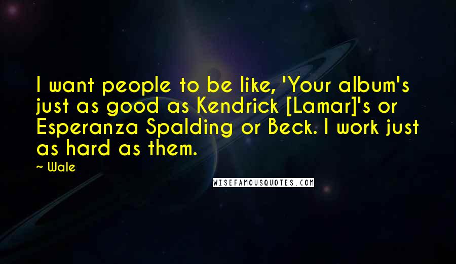 Wale Quotes: I want people to be like, 'Your album's just as good as Kendrick [Lamar]'s or Esperanza Spalding or Beck. I work just as hard as them.