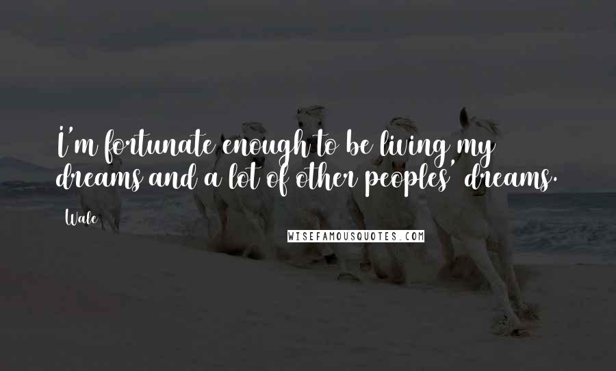 Wale Quotes: I'm fortunate enough to be living my dreams and a lot of other peoples' dreams.