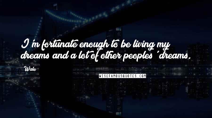 Wale Quotes: I'm fortunate enough to be living my dreams and a lot of other peoples' dreams.