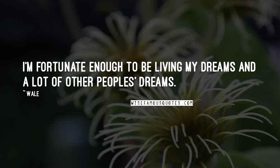 Wale Quotes: I'm fortunate enough to be living my dreams and a lot of other peoples' dreams.