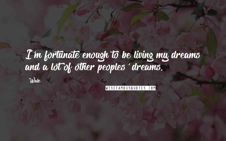Wale Quotes: I'm fortunate enough to be living my dreams and a lot of other peoples' dreams.