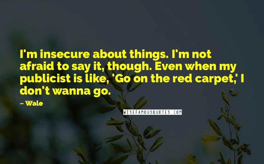 Wale Quotes: I'm insecure about things. I'm not afraid to say it, though. Even when my publicist is like, 'Go on the red carpet,' I don't wanna go.