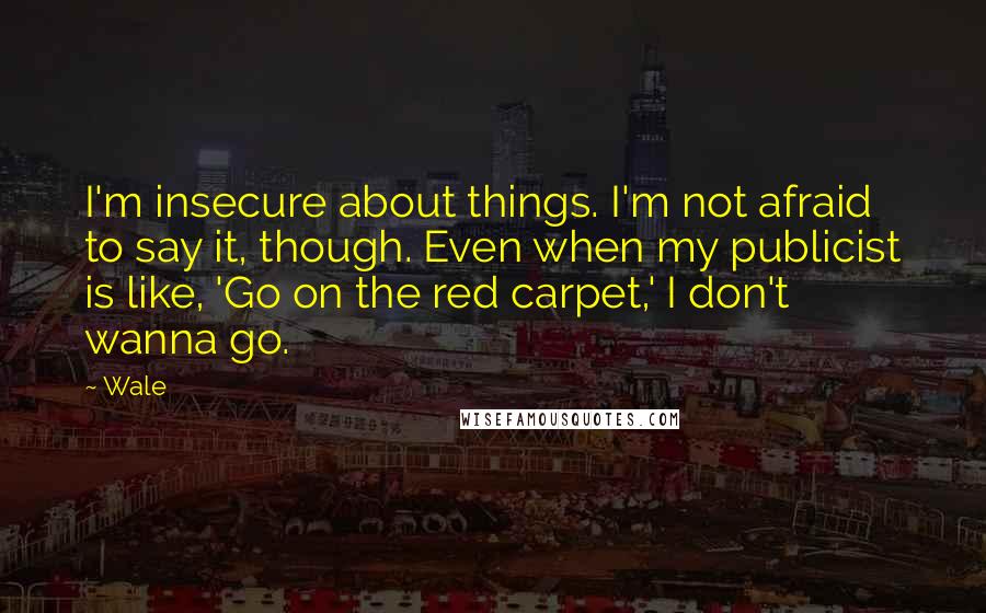 Wale Quotes: I'm insecure about things. I'm not afraid to say it, though. Even when my publicist is like, 'Go on the red carpet,' I don't wanna go.