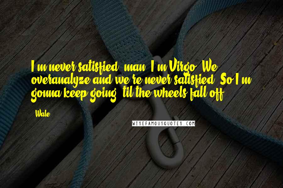 Wale Quotes: I'm never satisfied, man. I'm Virgo. We overanalyze and we're never satisfied. So I'm gonna keep going 'til the wheels fall off.