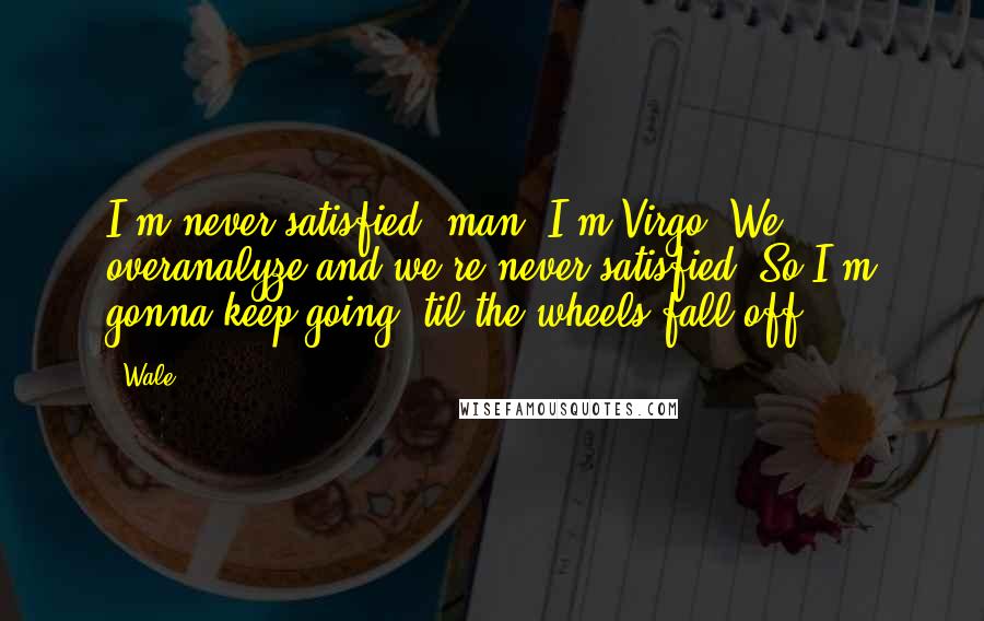 Wale Quotes: I'm never satisfied, man. I'm Virgo. We overanalyze and we're never satisfied. So I'm gonna keep going 'til the wheels fall off.