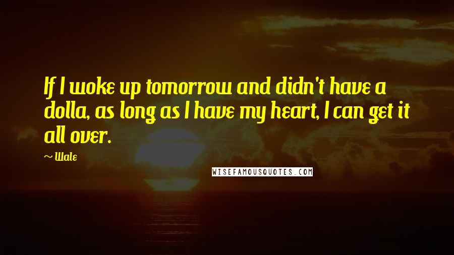 Wale Quotes: If I woke up tomorrow and didn't have a dolla, as long as I have my heart, I can get it all over.