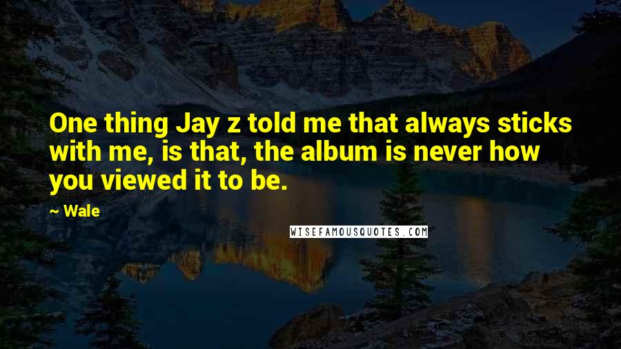Wale Quotes: One thing Jay z told me that always sticks with me, is that, the album is never how you viewed it to be.