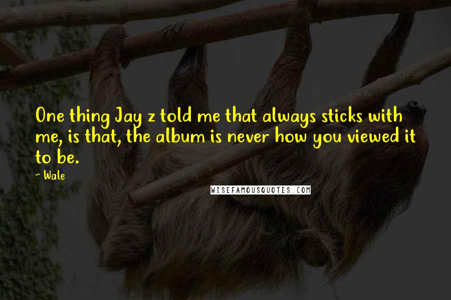 Wale Quotes: One thing Jay z told me that always sticks with me, is that, the album is never how you viewed it to be.