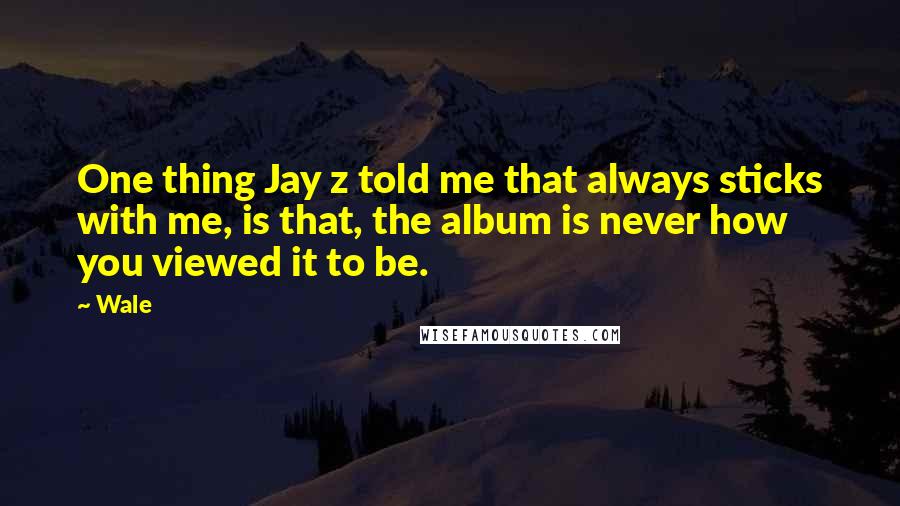 Wale Quotes: One thing Jay z told me that always sticks with me, is that, the album is never how you viewed it to be.