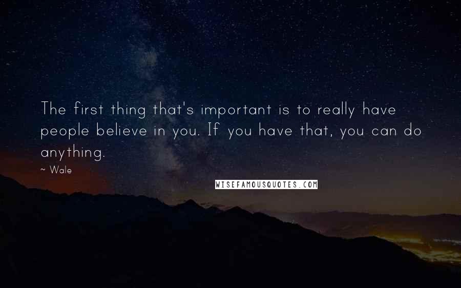 Wale Quotes: The first thing that's important is to really have people believe in you. If you have that, you can do anything.