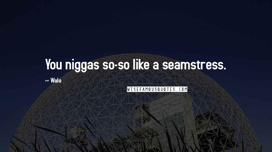 Wale Quotes: You niggas so-so like a seamstress.