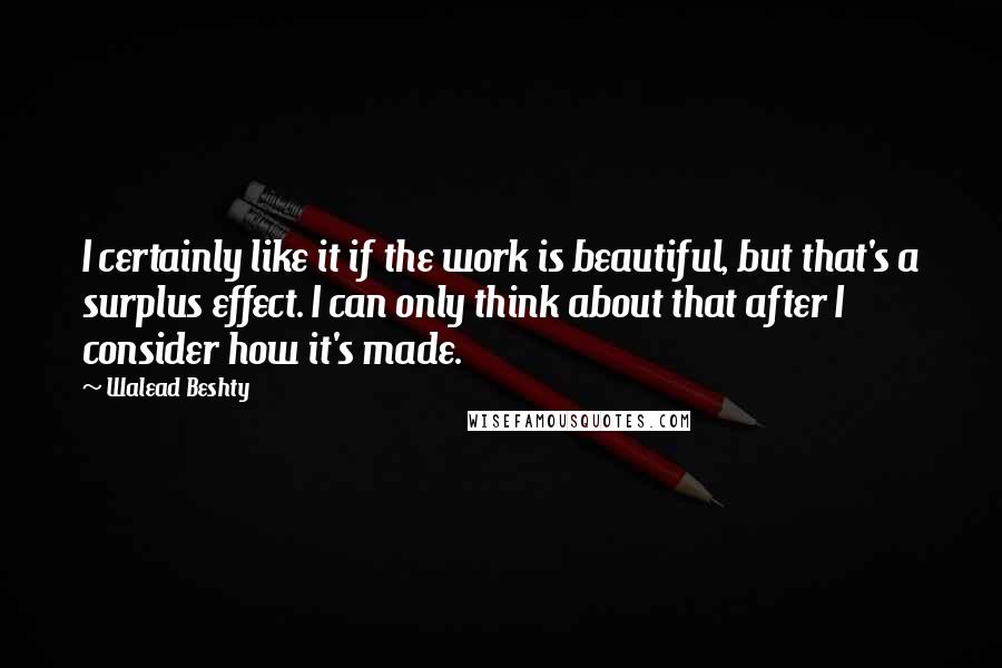Walead Beshty Quotes: I certainly like it if the work is beautiful, but that's a surplus effect. I can only think about that after I consider how it's made.