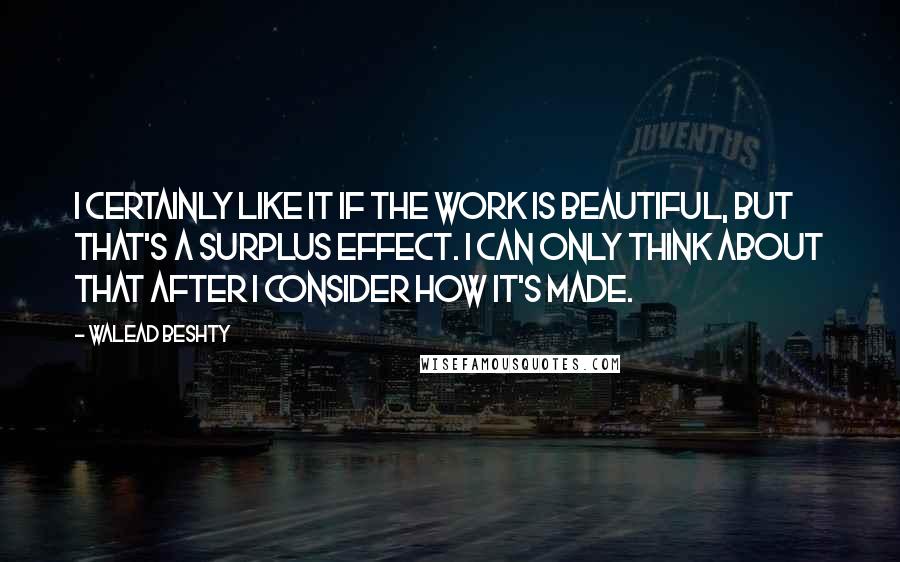 Walead Beshty Quotes: I certainly like it if the work is beautiful, but that's a surplus effect. I can only think about that after I consider how it's made.