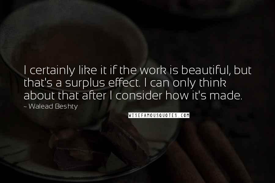 Walead Beshty Quotes: I certainly like it if the work is beautiful, but that's a surplus effect. I can only think about that after I consider how it's made.