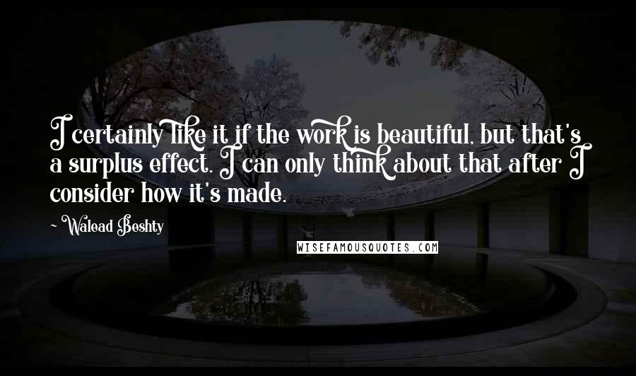 Walead Beshty Quotes: I certainly like it if the work is beautiful, but that's a surplus effect. I can only think about that after I consider how it's made.