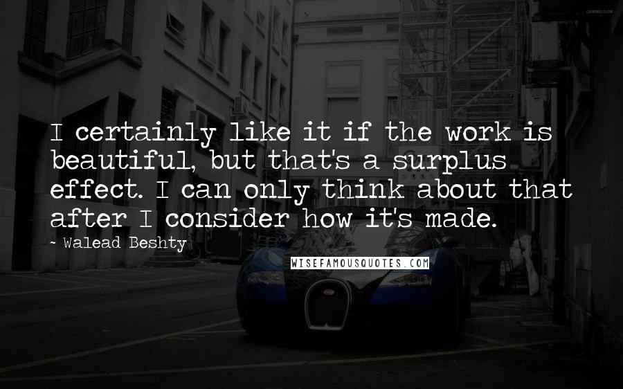 Walead Beshty Quotes: I certainly like it if the work is beautiful, but that's a surplus effect. I can only think about that after I consider how it's made.