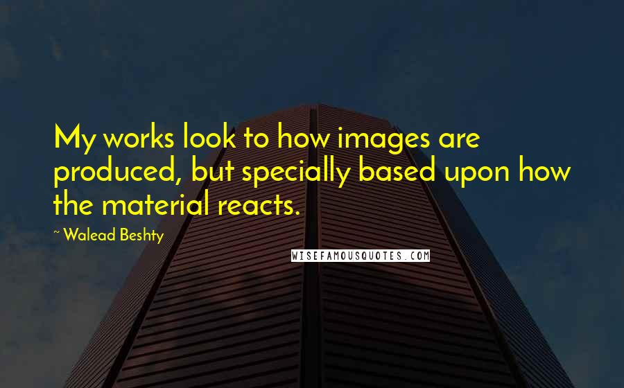 Walead Beshty Quotes: My works look to how images are produced, but specially based upon how the material reacts.