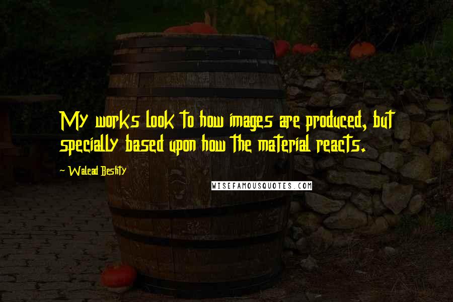 Walead Beshty Quotes: My works look to how images are produced, but specially based upon how the material reacts.