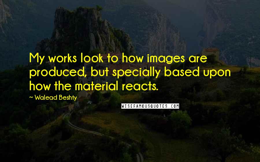 Walead Beshty Quotes: My works look to how images are produced, but specially based upon how the material reacts.