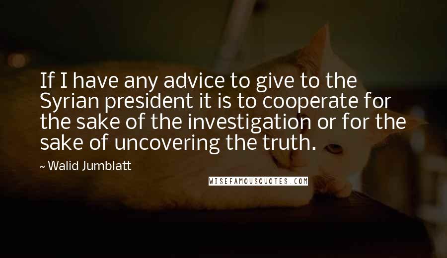 Walid Jumblatt Quotes: If I have any advice to give to the Syrian president it is to cooperate for the sake of the investigation or for the sake of uncovering the truth.