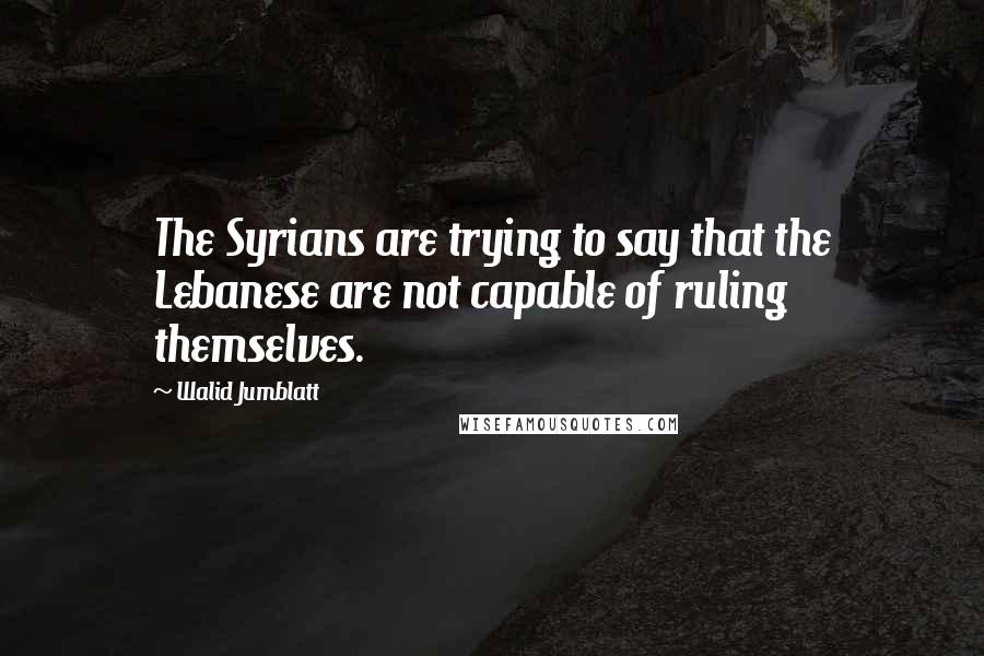 Walid Jumblatt Quotes: The Syrians are trying to say that the Lebanese are not capable of ruling themselves.