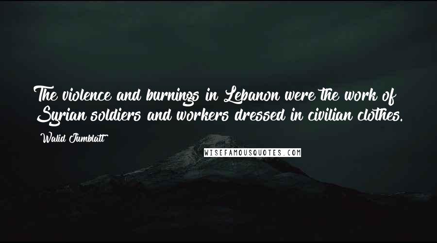 Walid Jumblatt Quotes: The violence and burnings in Lebanon were the work of Syrian soldiers and workers dressed in civilian clothes.