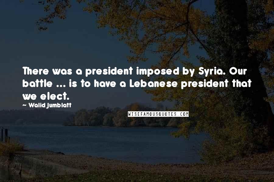 Walid Jumblatt Quotes: There was a president imposed by Syria. Our battle ... is to have a Lebanese president that we elect.