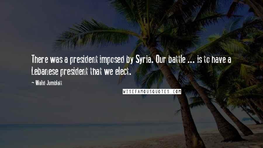 Walid Jumblatt Quotes: There was a president imposed by Syria. Our battle ... is to have a Lebanese president that we elect.