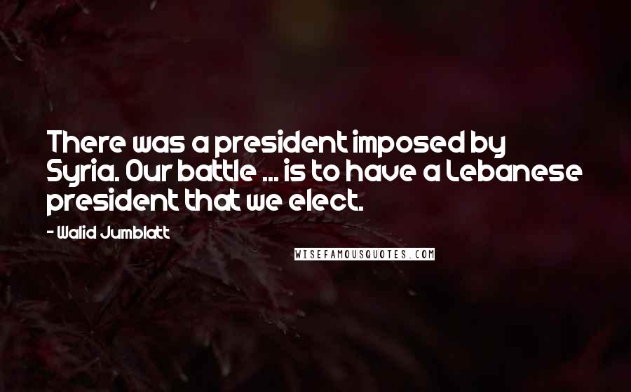 Walid Jumblatt Quotes: There was a president imposed by Syria. Our battle ... is to have a Lebanese president that we elect.