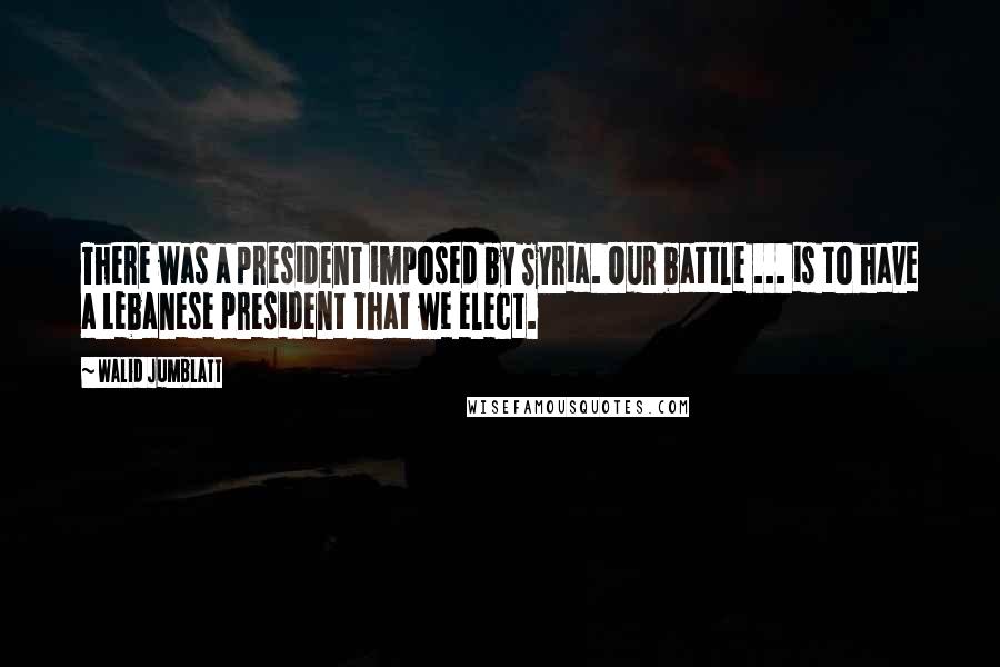 Walid Jumblatt Quotes: There was a president imposed by Syria. Our battle ... is to have a Lebanese president that we elect.