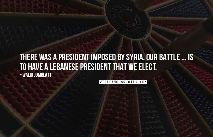 Walid Jumblatt Quotes: There was a president imposed by Syria. Our battle ... is to have a Lebanese president that we elect.