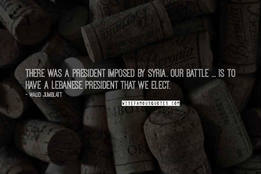 Walid Jumblatt Quotes: There was a president imposed by Syria. Our battle ... is to have a Lebanese president that we elect.