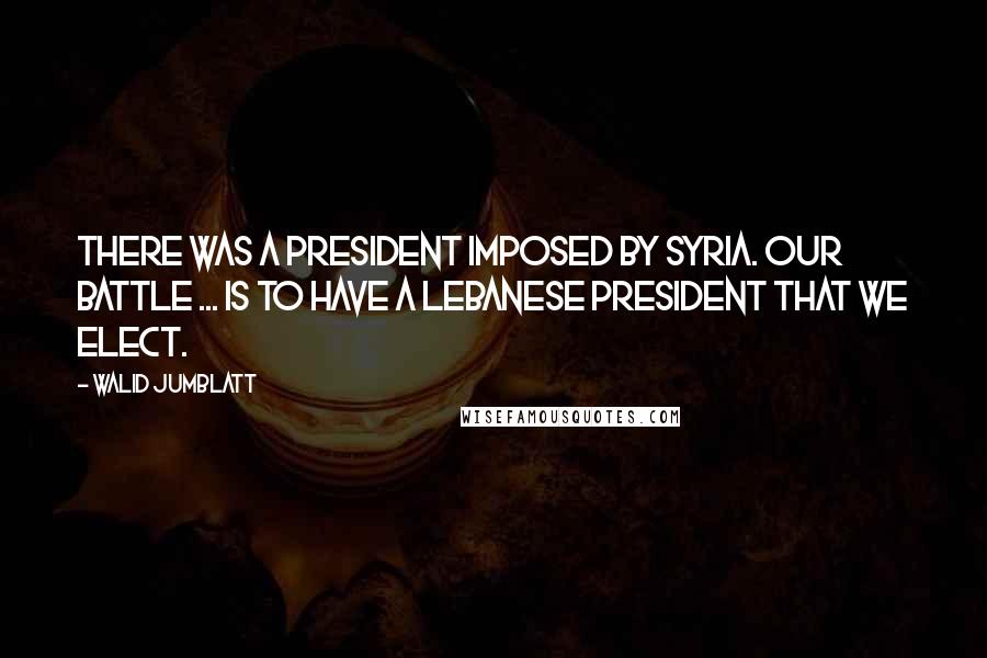 Walid Jumblatt Quotes: There was a president imposed by Syria. Our battle ... is to have a Lebanese president that we elect.