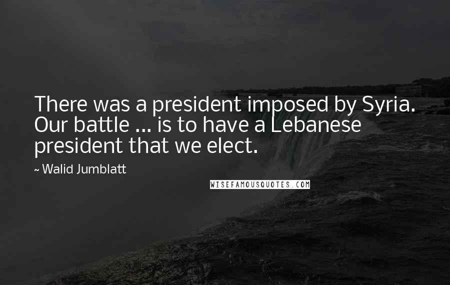 Walid Jumblatt Quotes: There was a president imposed by Syria. Our battle ... is to have a Lebanese president that we elect.