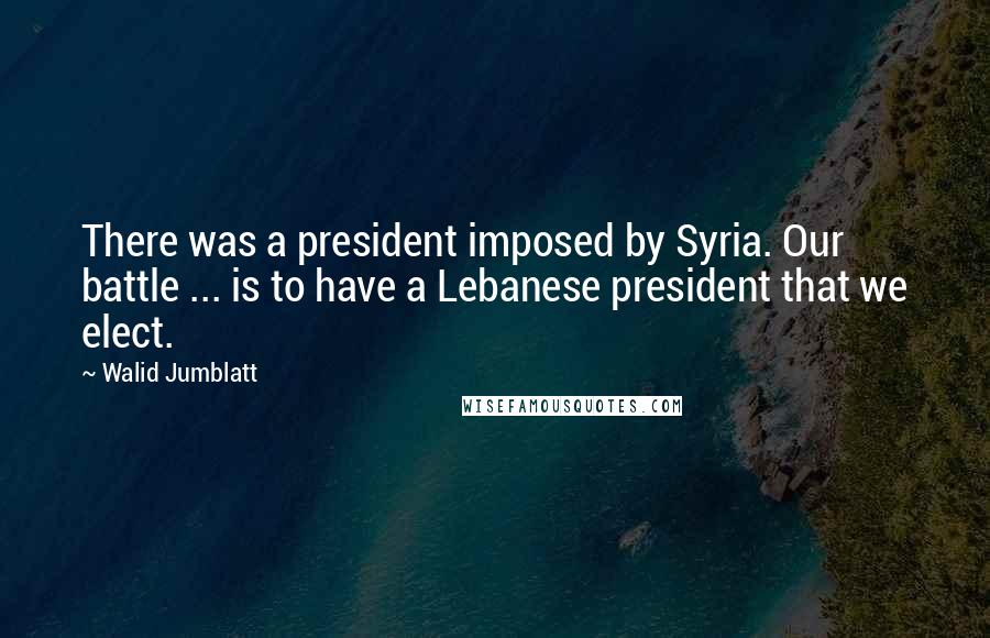 Walid Jumblatt Quotes: There was a president imposed by Syria. Our battle ... is to have a Lebanese president that we elect.