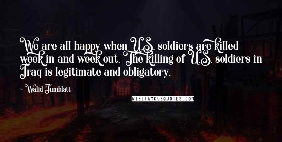 Walid Jumblatt Quotes: We are all happy when U.S. soldiers are killed week in and week out. The killing of U.S. soldiers in Iraq is legitimate and obligatory.