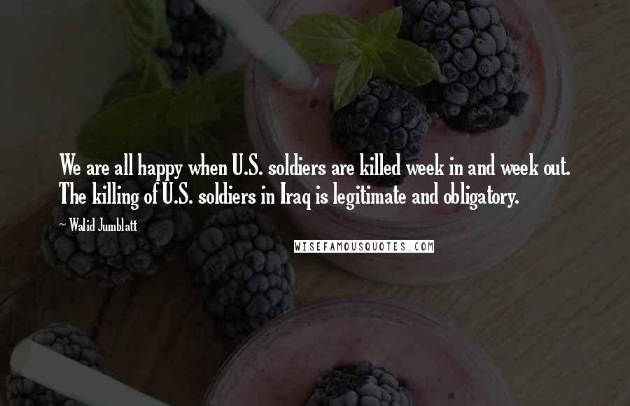 Walid Jumblatt Quotes: We are all happy when U.S. soldiers are killed week in and week out. The killing of U.S. soldiers in Iraq is legitimate and obligatory.